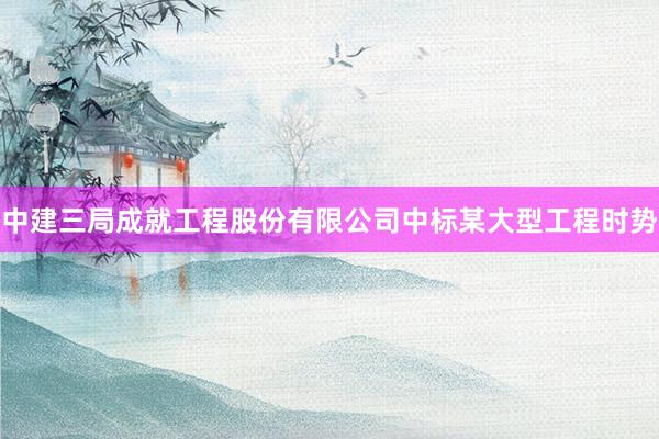 中建三局成就工程股份有限公司中标某大型工程时势