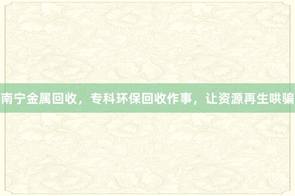 南宁金属回收，专科环保回收作事，让资源再生哄骗