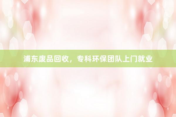 浦东废品回收，专科环保团队上门就业