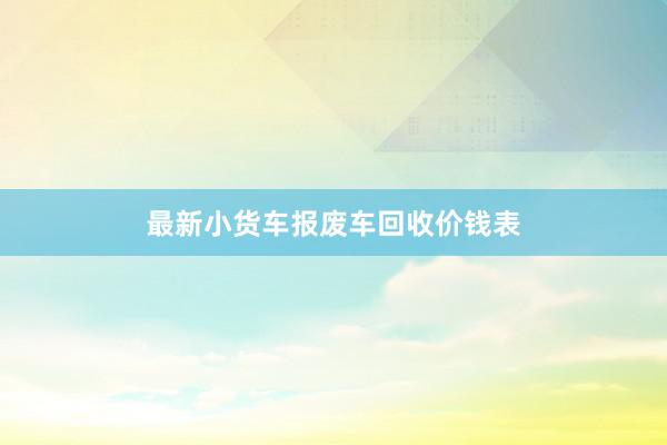 最新小货车报废车回收价钱表