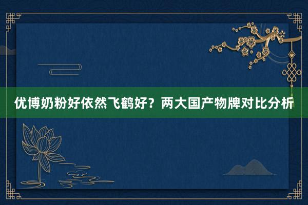 优博奶粉好依然飞鹤好？两大国产物牌对比分析