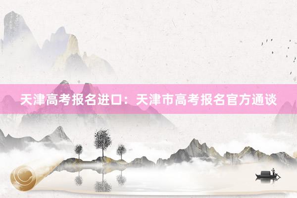 天津高考报名进口：天津市高考报名官方通谈