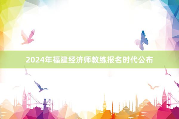 2024年福建经济师教练报名时代公布