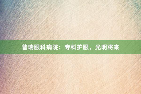 普瑞眼科病院：专科护眼，光明将来