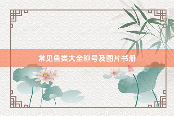 常见鱼类大全称号及图片书册