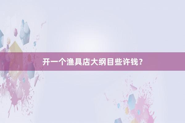 开一个渔具店大纲目些许钱？